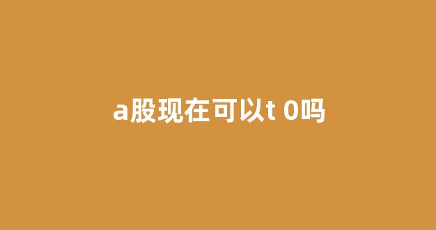 a股现在可以t 0吗(a股能做t吗)_https://www.heiljjianzu.com_深交所_第1张